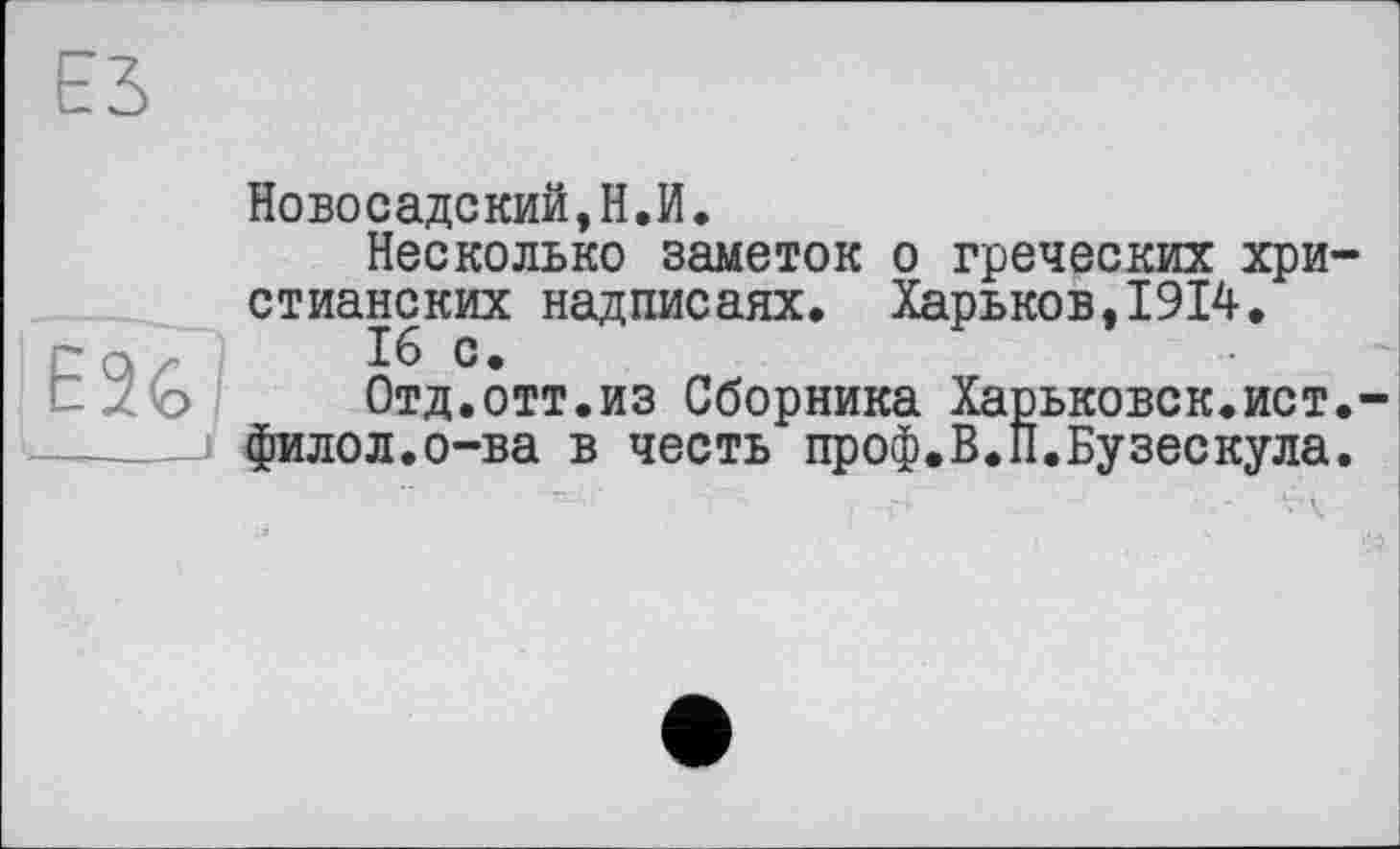 ﻿Новосадский,Н.И.
Несколько заметок о греческих хри стианских надписаях. Харьков,1914.
16 с.
Отд.отт.из Сборника Харьковск.ист филол.о-ва в честь проф.В.П.Бузескула